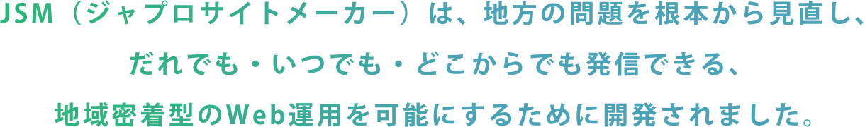 JSM（ジャプロサイトメーカー）は、地方の問題を根本から見直し、だれでも・いつでも・どこからでも発信できる、地域密着型のWeb運用を可能にするために開発されました。