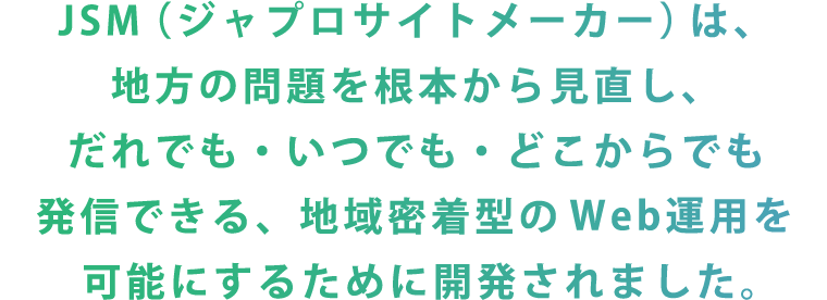 JSM（ジャプロサイトメーカー）は、地方の問題を根本から見直し、だれでも・いつでも・どこからでも発信できる、地域密着型のWeb運用を可能にするために開発されました。